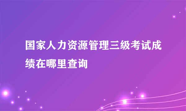 国家人力资源管理三级考试成绩在哪里查询