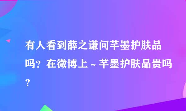 有人看到薛之谦问芊墨护肤品吗？在微博上～芊墨护肤品贵吗？