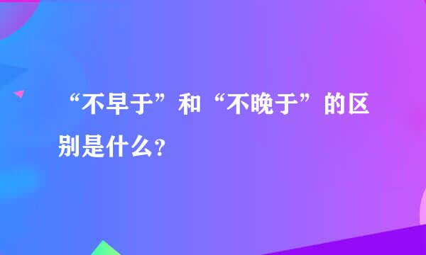 “不早于”和“不晚于”的区别是什么？