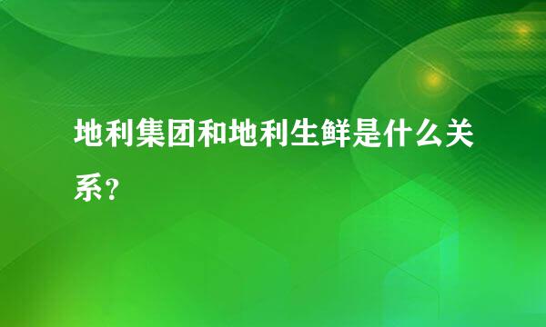 地利集团和地利生鲜是什么关系？