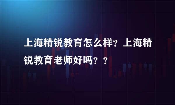 上海精锐教育怎么样？上海精锐教育老师好吗？？