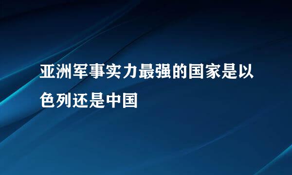 亚洲军事实力最强的国家是以色列还是中国