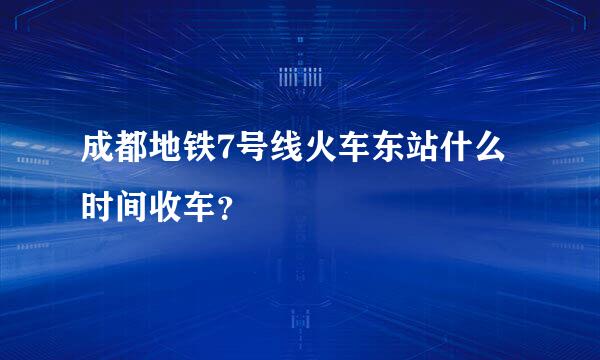 成都地铁7号线火车东站什么时间收车？