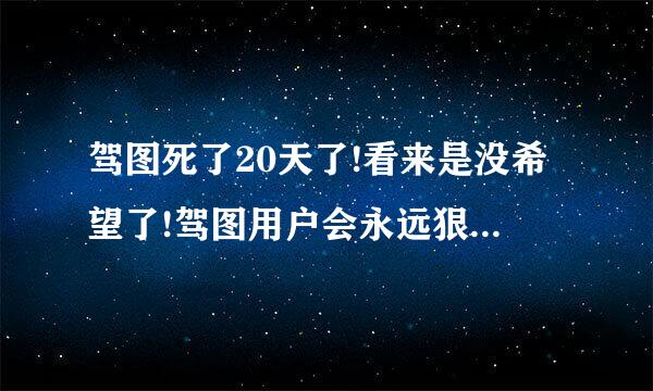 驾图死了20天了!看来是没希望了!驾图用户会永远狠你的!!大骗了刚换卡没用多长时间就断气了。无语!