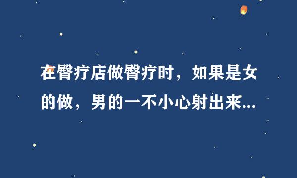 在臀疗店做臀疗时，如果是女的做，男的一不小心射出来怎么办？