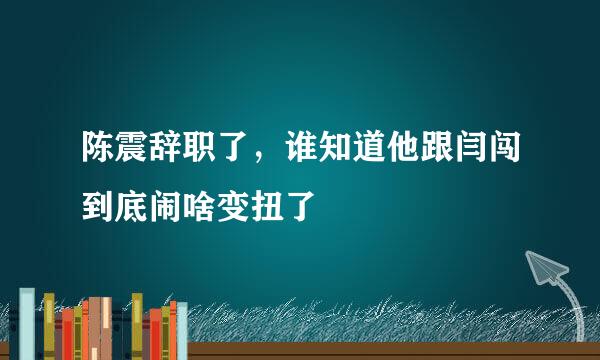 陈震辞职了，谁知道他跟闫闯到底闹啥变扭了