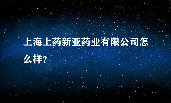 上海上药新亚药业有限公司怎么样？