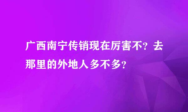 广西南宁传销现在厉害不？去那里的外地人多不多？