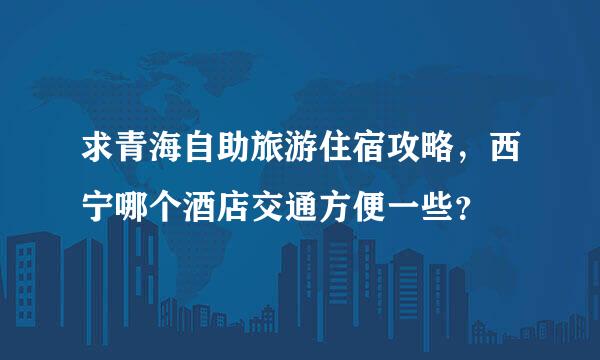 求青海自助旅游住宿攻略，西宁哪个酒店交通方便一些？