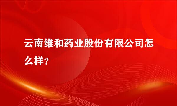 云南维和药业股份有限公司怎么样？