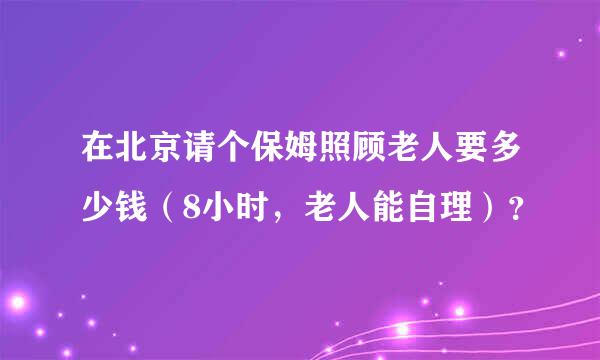 在北京请个保姆照顾老人要多少钱（8小时，老人能自理）？