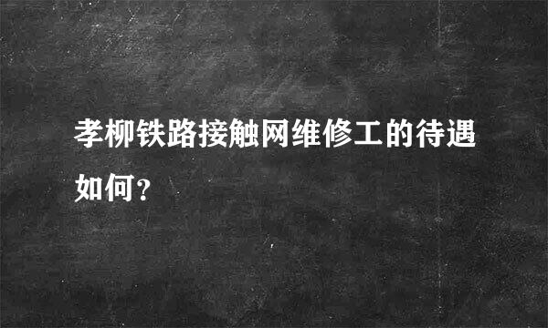 孝柳铁路接触网维修工的待遇如何？