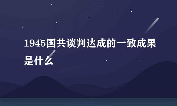 1945国共谈判达成的一致成果是什么