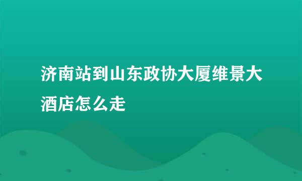 济南站到山东政协大厦维景大酒店怎么走