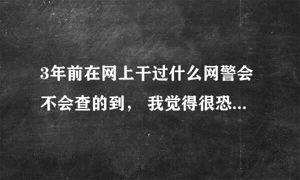 3年前在网上干过什么网警会不会查的到， 我觉得很恐惧， 你告诉我一下