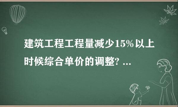 建筑工程工程量减少15%以上时候综合单价的调整? 滥竽充数的就不要乱复制了。谢谢