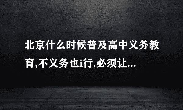 北京什么时候普及高中义务教育,不义务也i行,必须让孩子们接受高中教育,是重中之重