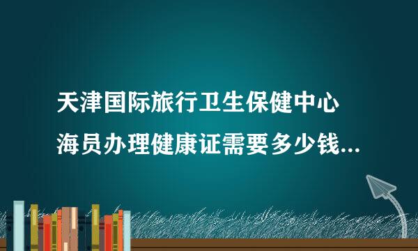 天津国际旅行卫生保健中心 海员办理健康证需要多少钱？需要什么证件？体检时间？