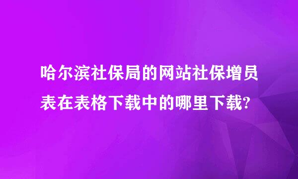 哈尔滨社保局的网站社保增员表在表格下载中的哪里下载?