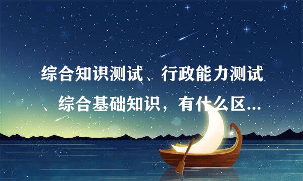 综合知识测试、行政能力测试、综合基础知识，有什么区别，考试内容有哪些不同