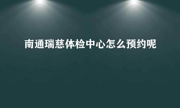 南通瑞慈体检中心怎么预约呢