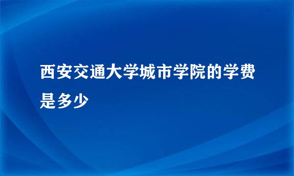 西安交通大学城市学院的学费是多少