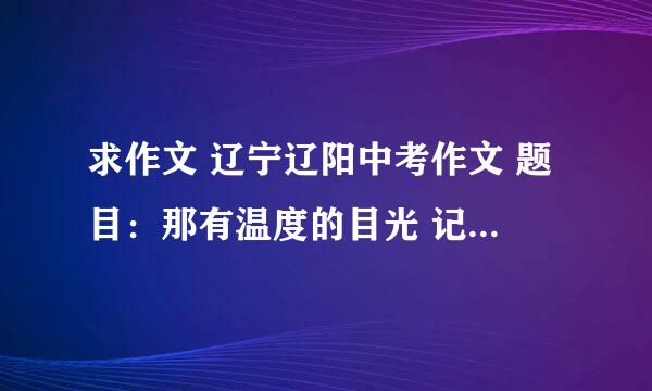 求作文 辽宁辽阳中考作文 题目：那有温度的目光 记叙文 700字 谢谢各位了