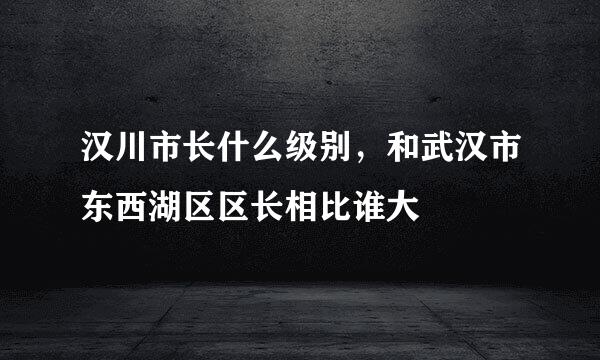 汉川市长什么级别，和武汉市东西湖区区长相比谁大