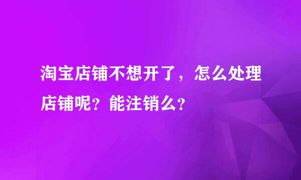 淘宝店铺不想开了，怎么处理店铺呢？能注销么？