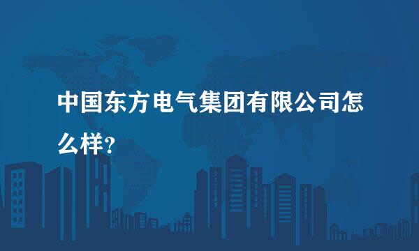 中国东方电气集团有限公司怎么样？