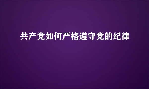 共产党如何严格遵守党的纪律