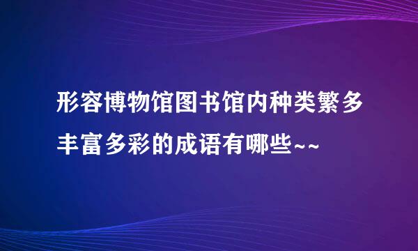 形容博物馆图书馆内种类繁多丰富多彩的成语有哪些~~