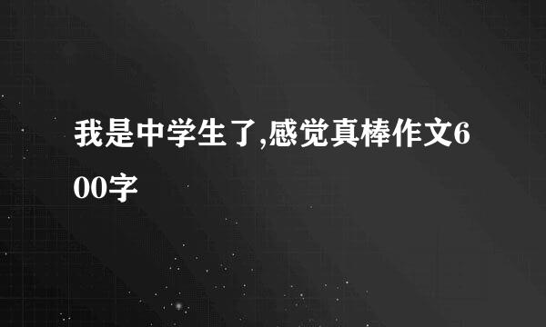 我是中学生了,感觉真棒作文600字