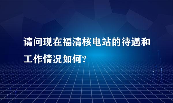 请问现在福清核电站的待遇和工作情况如何?