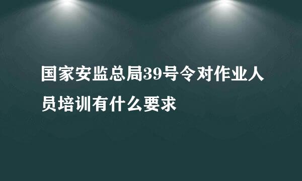 国家安监总局39号令对作业人员培训有什么要求