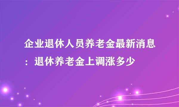 企业退休人员养老金最新消息：退休养老金上调涨多少