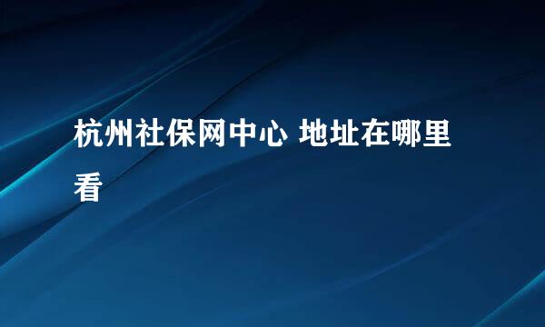 杭州社保网中心 地址在哪里看