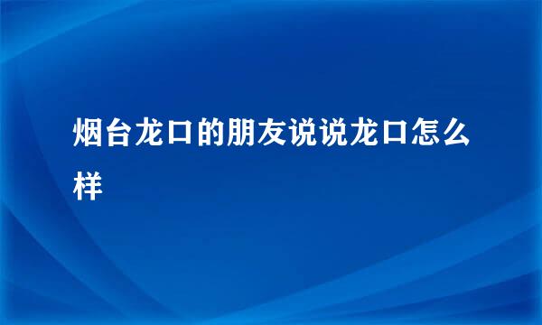 烟台龙口的朋友说说龙口怎么样