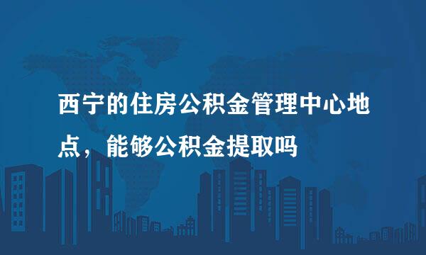 西宁的住房公积金管理中心地点，能够公积金提取吗