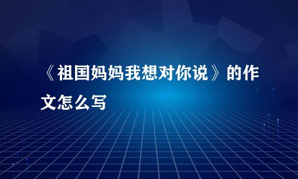 《祖国妈妈我想对你说》的作文怎么写