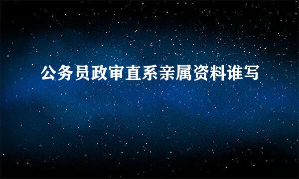 公务员政审直系亲属资料谁写