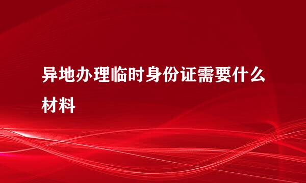 异地办理临时身份证需要什么材料