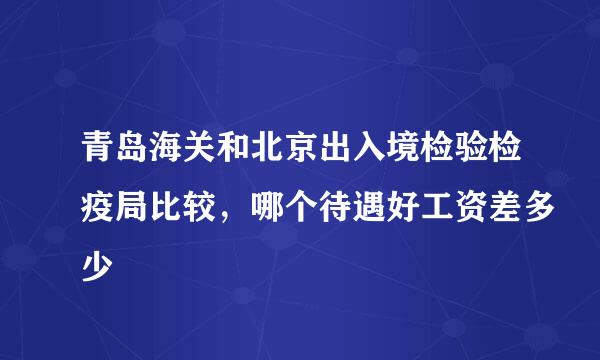 青岛海关和北京出入境检验检疫局比较，哪个待遇好工资差多少