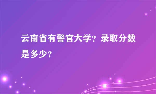 云南省有警官大学？录取分数是多少？