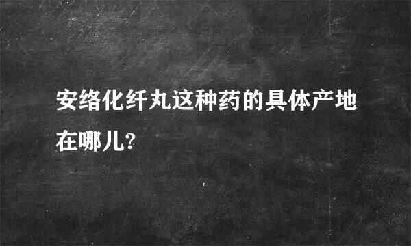 安络化纤丸这种药的具体产地在哪儿?