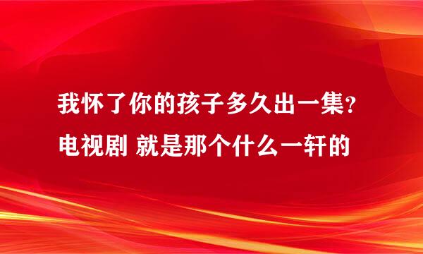 我怀了你的孩子多久出一集？电视剧 就是那个什么一轩的