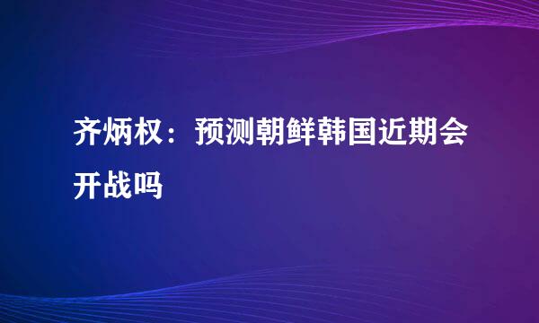 齐炳权：预测朝鲜韩国近期会开战吗