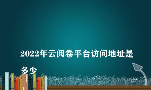 
2022年云阅卷平台访问地址是多少
