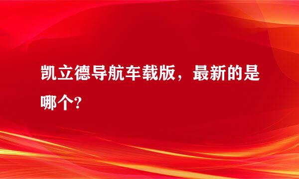 凯立德导航车载版，最新的是哪个?