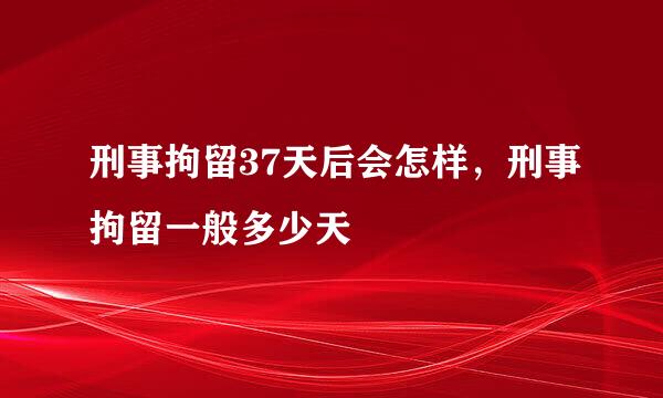 刑事拘留37天后会怎样，刑事拘留一般多少天